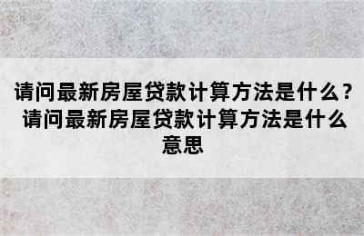 请问最新房屋贷款计算方法是什么？ 请问最新房屋贷款计算方法是什么意思